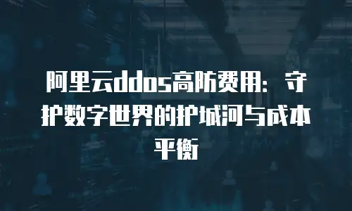 阿里云ddos高防费用：守护数字世界的护城河与成本平衡