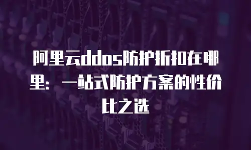 阿里云ddos防护折扣在哪里：一站式防护方案的性价比之选