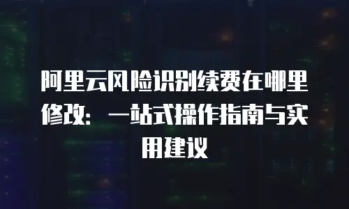 阿里云风险识别续费在哪里修改：一站式操作指南与实用建议