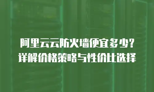阿里云云防火墙便宜多少？详解价格策略与性价比选择