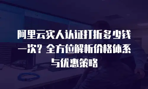 阿里云实人认证打折多少钱一次？全方位解析价格体系与优惠策略
