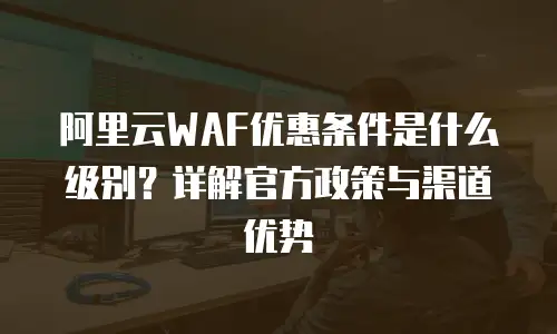 阿里云WAF优惠条件是什么级别？详解官方政策与渠道优势