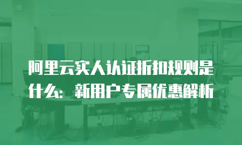 阿里云实人认证折扣规则是什么：新用户专属优惠解析