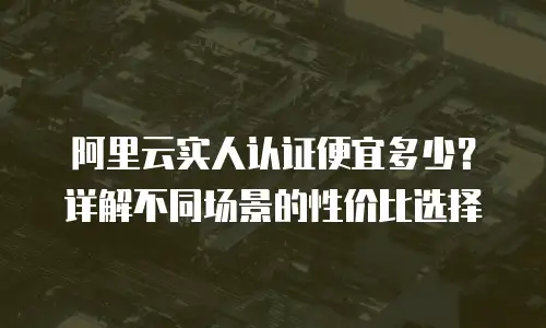 阿里云实人认证便宜多少？详解不同场景的性价比选择