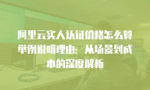 阿里云实人认证价格怎么算举例说明理由：从场景到成本的深度解析