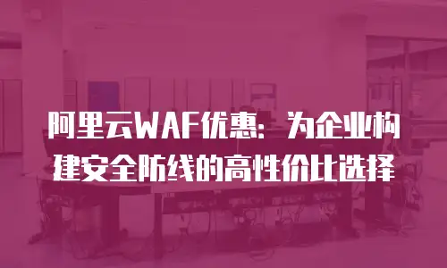 阿里云WAF优惠：为企业构建安全防线的高性价比选择