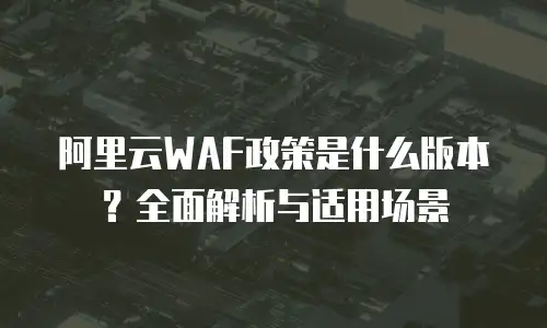 阿里云WAF政策是什么版本？全面解析与适用场景