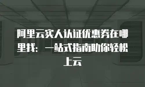阿里云实人认证优惠券在哪里找：一站式指南助你轻松上云