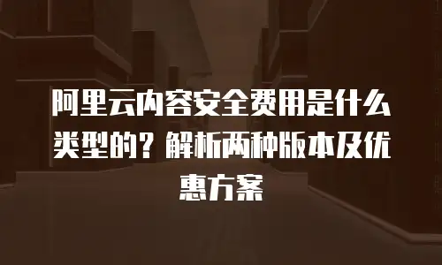 阿里云内容安全费用是什么类型的？解析两种版本及优惠方案