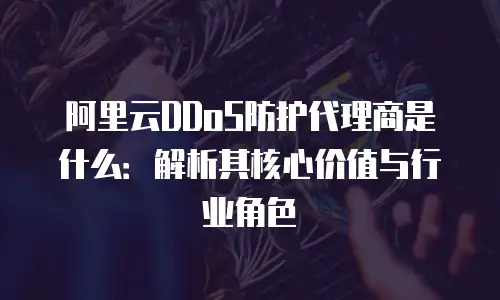 阿里云DDoS防护代理商是什么：解析其核心价值与行业角色