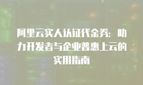 阿里云实人认证代金券：助力开发者与企业普惠上云的实用指南