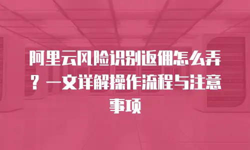 阿里云风险识别返佣怎么弄？一文详解操作流程与注意事项
