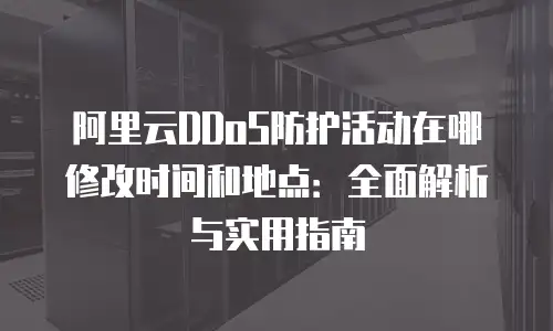 阿里云DDoS防护活动在哪修改时间和地点：全面解析与实用指南