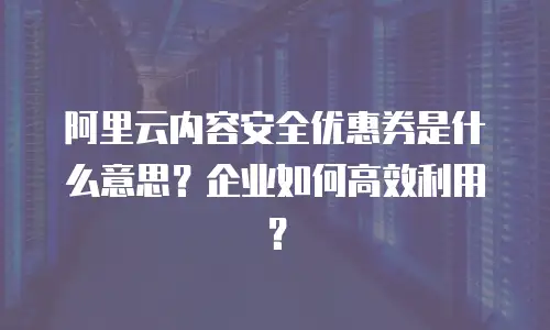 阿里云内容安全优惠券是什么意思？企业如何高效利用？