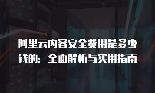 阿里云内容安全费用是多少钱的：全面解析与实用指南