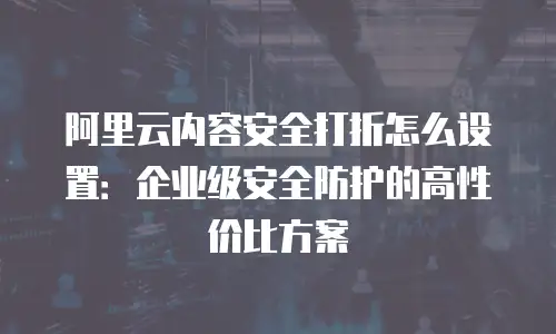 阿里云内容安全打折怎么设置：企业级安全防护的高性价比方案