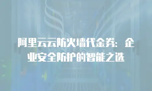 阿里云云防火墙代金券：企业安全防护的智能之选
