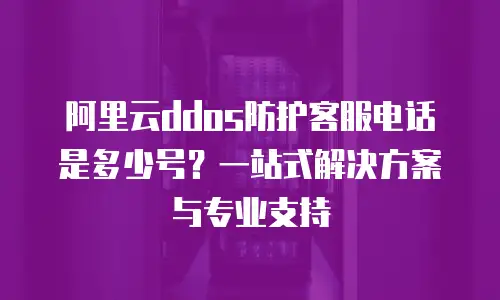 阿里云ddos防护客服电话是多少号？一站式解决方案与专业支持