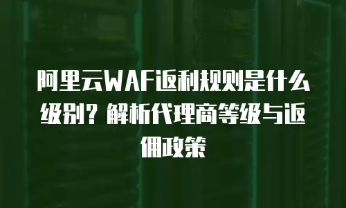 阿里云WAF返利规则是什么级别？解析代理商等级与返佣政策