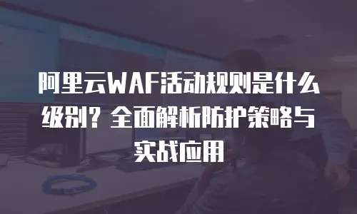 阿里云WAF活动规则是什么级别？全面解析防护策略与实战应用