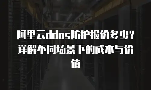 阿里云ddos防护报价多少？详解不同场景下的成本与价值