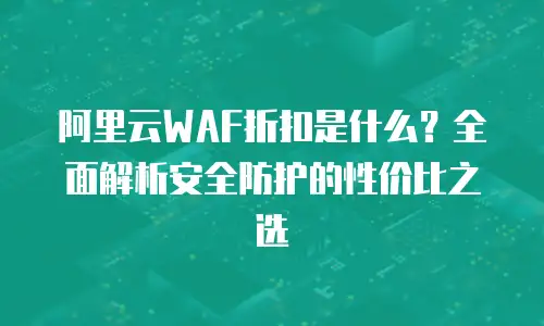 阿里云WAF折扣是什么？全面解析安全防护的性价比之选