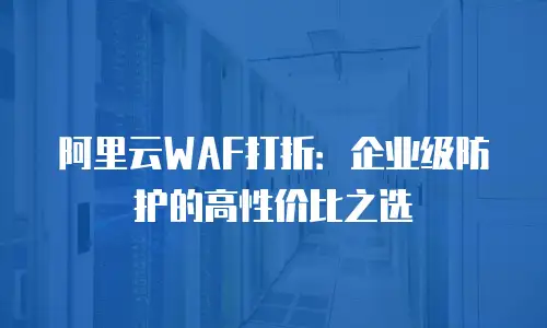 阿里云WAF打折：企业级防护的高性价比之选
