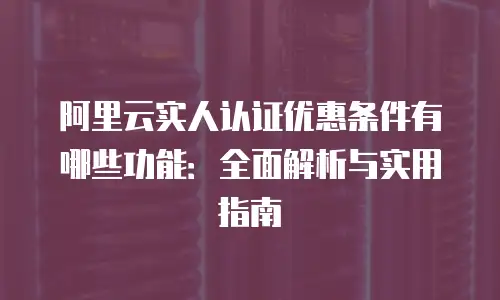 阿里云实人认证优惠条件有哪些功能：全面解析与实用指南