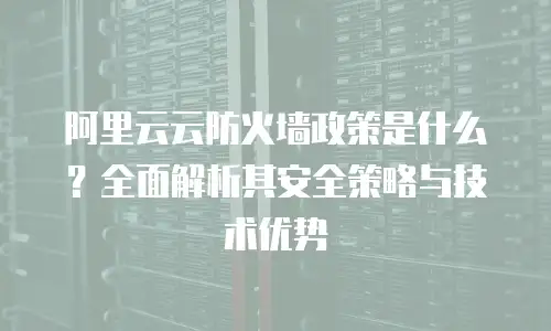 阿里云云防火墙政策是什么？全面解析其安全策略与技术优势