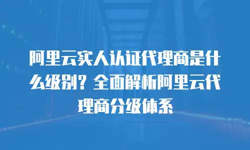 阿里云实人认证代理商是什么级别？全面解析阿里云代理商分级体系