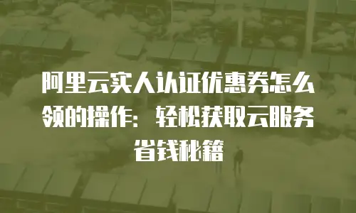 阿里云实人认证优惠券怎么领的操作：轻松获取云服务省钱秘籍