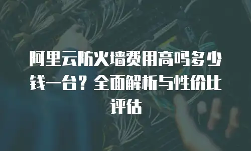 阿里云防火墙费用高吗多少钱一台？全面解析与性价比评估