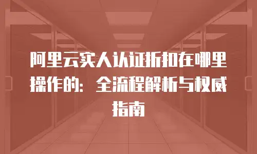 阿里云实人认证折扣在哪里操作的：全流程解析与权威指南