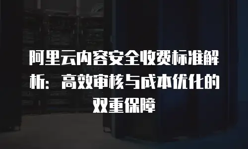 阿里云内容安全收费标准解析：高效审核与成本优化的双重保障
