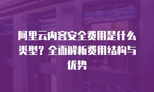 阿里云内容安全费用是什么类型？全面解析费用结构与优势