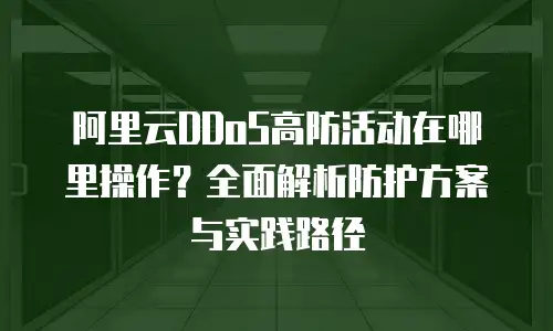 阿里云DDoS高防活动在哪里操作？全面解析防护方案与实践路径