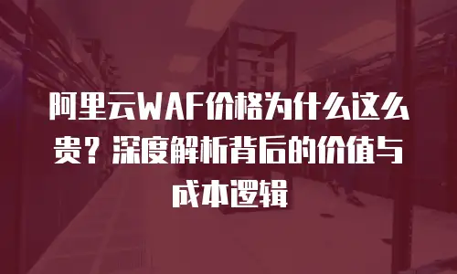 阿里云WAF价格为什么这么贵？深度解析背后的价值与成本逻辑