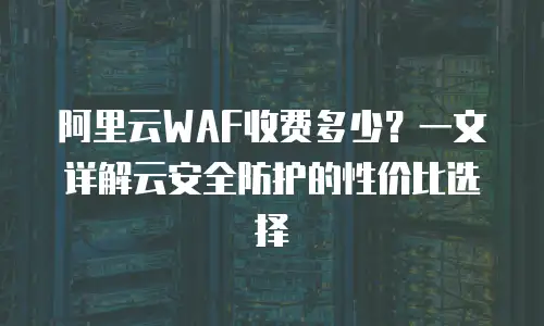 阿里云WAF收费多少？一文详解云安全防护的性价比选择