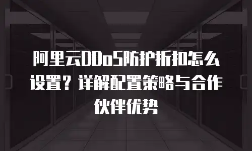 阿里云DDoS防护折扣怎么设置？详解配置策略与合作伙伴优势