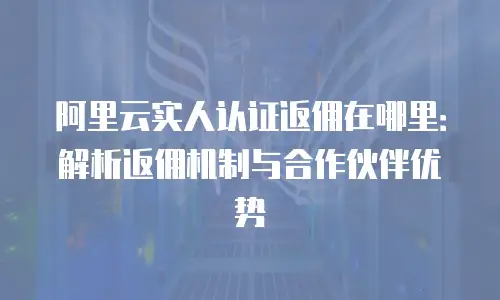 阿里云实人认证返佣在哪里：解析返佣机制与合作伙伴优势