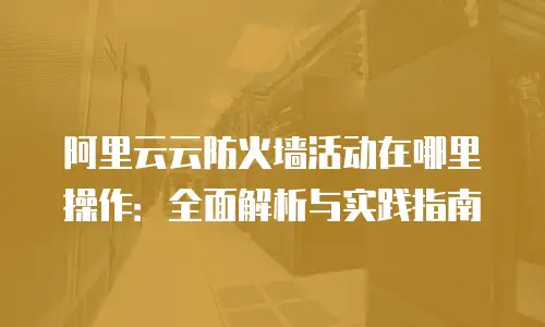 阿里云云防火墙活动在哪里操作：全面解析与实践指南