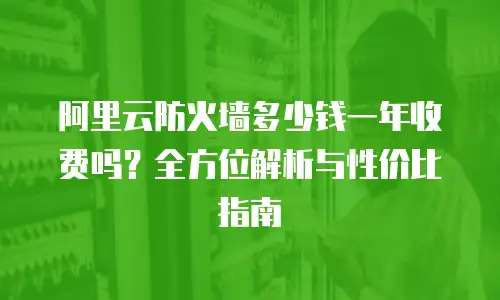 阿里云防火墙多少钱一年收费吗？全方位解析与性价比指南