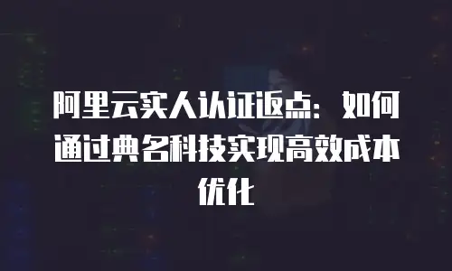 阿里云实人认证返点：如何通过典名科技实现高效成本优化