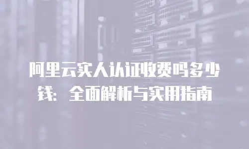 阿里云实人认证收费吗多少钱：全面解析与实用指南