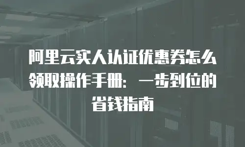 阿里云实人认证优惠券怎么领取操作手册：一步到位的省钱指南