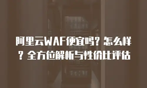 阿里云WAF便宜吗？怎么样？全方位解析与性价比评估
