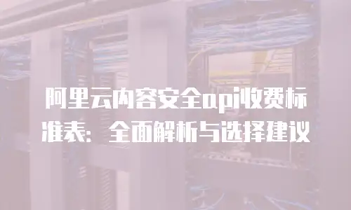 阿里云内容安全api收费标准表：全面解析与选择建议