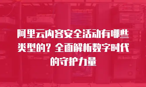 阿里云内容安全活动有哪些类型的？全面解析数字时代的守护力量