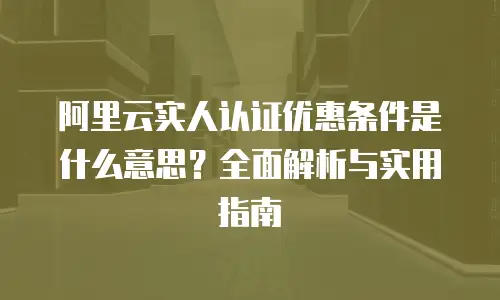 阿里云实人认证优惠条件是什么意思？全面解析与实用指南