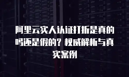 阿里云实人认证打折是真的吗还是假的？权威解析与真实案例